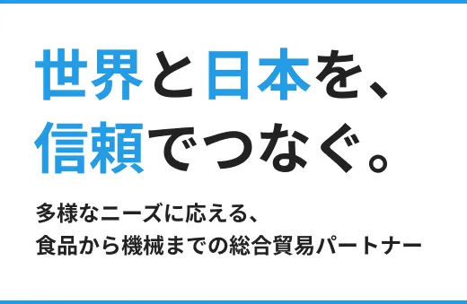 世界と日本を、信頼でつなぐ。多様なニーズに応える、食品から機械までの総合貿易パートナー